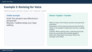 Prepared By: DepEd Club Team - DEPEDCLUB.COM
Prepared By: DepEd Club Team - DEPEDCLUB.COM
English 9 | Term 1 Week 4
Example 3: Revising for Voice
Reinforced example: visible text or situation + clue + explanation + transfer.
English 9 | Term 1 Week 4 57
Visible example
Draft: The situation was difficult but I
persevered.
Revision: I walked slowly, but I kept
walking.
Notice • Explain • Transfer
What to notice: The revision sounds more personal
and direct.
Explanation: Voice improves because the line feels
closer to the speaker’s experience and has a steady
rhythm.
Transfer: When revising voice, read aloud and ask:
Does this sound like the intended speaker?
Quick task: Read both lines aloud. Which has
stronger voice? Why?
 