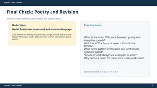 Prepared By: DepEd Club Team - DEPEDCLUB.COM
Prepared By: DepEd Club Team - DEPEDCLUB.COM
English 9 | Term 1 Week 4
Final Check: Poetry and Revision
Use the model item first, then answer the practice items.
English 9 | Term 1 Week 4 59
Model item
Model: Poetry uses condensed and evocative language.
Clue: It relies on carefully chosen words, images, sound, and structure.
Reason: This makes poetry different from ordinary information-giving
speech.
Practice items
What is the main difference between poetry and
everyday speech?
Which is NOT a figure of speech listed in the
lesson?
What is the pattern of stressed and unstressed
syllables called?
“Anapest” and “dactyl” are examples of what?
Why revise a poem for coherence, unity, and voice?
Expected answers: 1-B, 2-D, 3-C, 4-A, 5-B
 
