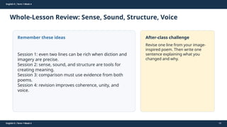 Prepared By: DepEd Club Team - DEPEDCLUB.COM
Prepared By: DepEd Club Team - DEPEDCLUB.COM
English 9 | Term 1 Week 4
Whole-Lesson Review: Sense, Sound, Structure, Voice
English 9 | Term 1 Week 4 60
Remember these ideas
Session 1: even two lines can be rich when diction and
imagery are precise.
Session 2: sense, sound, and structure are tools for
creating meaning.
Session 3: comparison must use evidence from both
poems.
Session 4: revision improves coherence, unity, and
voice.
After-class challenge
Revise one line from your image-
inspired poem. Then write one
sentence explaining what you
changed and why.
 