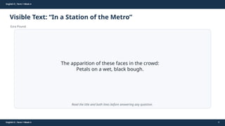 Prepared By: DepEd Club Team - DEPEDCLUB.COM
Prepared By: DepEd Club Team - DEPEDCLUB.COM
English 9 | Term 1 Week 4
Visible Text: “In a Station of the Metro”
Ezra Pound
English 9 | Term 1 Week 4 8
The apparition of these faces in the crowd:
Petals on a wet, black bough.
Read the title and both lines before answering any question.
 