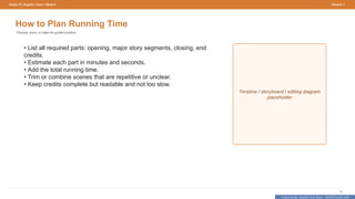 Prepared By: DepEd Club Team - DEPEDCLUB.COM
Prepared By: DepEd Club Team - DEPEDCLUB.COM
Grade 10 | English | Term 1 Week 9 Session 1
12
How to Plan Running Time
Process, clues, or steps for guided practice.
• List all required parts: opening, major story segments, closing, end
credits.
• Estimate each part in minutes and seconds.
• Add the total running time.
• Trim or combine scenes that are repetitive or unclear.
• Keep credits complete but readable and not too slow.
Timeline / storyboard / editing diagram
placeholder
 
