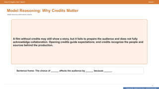 Prepared By: DepEd Club Team - DEPEDCLUB.COM
Prepared By: DepEd Club Team - DEPEDCLUB.COM
Grade 10 | English | Term 1 Week 9 Session 1
13
Model Reasoning: Why Credits Matter
Model reasoning before learner practice.
A film without credits may still show a story, but it fails to prepare the audience and does not fully
acknowledge collaboration. Opening credits guide expectations; end credits recognize the people and
sources behind the production.
Sentence frame: The choice of ______ affects the audience by ______ because ______.
 
