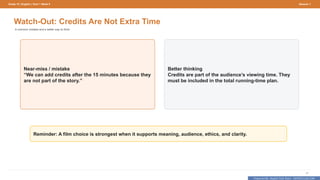 Prepared By: DepEd Club Team - DEPEDCLUB.COM
Prepared By: DepEd Club Team - DEPEDCLUB.COM
Grade 10 | English | Term 1 Week 9 Session 1
17
Watch-Out: Credits Are Not Extra Time
A common mistake and a better way to think.
Near-miss / mistake
“We can add credits after the 15 minutes because they
are not part of the story.”
Better thinking
Credits are part of the audience’s viewing time. They
must be included in the total running-time plan.
Reminder: A film choice is strongest when it supports meaning, audience, ethics, and clarity.
 