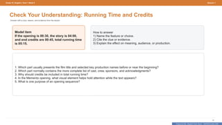 Prepared By: DepEd Club Team - DEPEDCLUB.COM
Prepared By: DepEd Club Team - DEPEDCLUB.COM
Grade 10 | English | Term 1 Week 9 Session 1
18
Check Your Understanding: Running Time and Credits
Answer with a clue, reason, and evidence from the lesson.
Model item
If the opening is 00:30, the story is 04:00,
and end credits are 00:45, total running time
is 05:15.
How to answer
1) Name the feature or choice.
2) Cite the clue or evidence.
3) Explain the effect on meaning, audience, or production.
1. Which part usually presents the film title and selected key production names before or near the beginning?
2. Which part normally contains the more complete list of cast, crew, sponsors, and acknowledgments?
3. Why should credits be included in total running time?
4. In the Memento opening, what visual element helps hold attention while the text appears?
5. What is one purpose of an opening sequence?
 