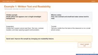 Prepared By: DepEd Club Team - DEPEDCLUB.COM
Prepared By: DepEd Club Team - DEPEDCLUB.COM
Grade 10 | English | Term 1 Week 9 Session 2
30
Example 1: Written Text and Readability
Reinforced example: visible example, clue, explanation, transfer, and quick task.
Visible example
Small yellow text appears over a bright streetlight
background.
What to notice
Clue: low contrast and small text make names hard to
read.
Explanation
Credits fail if viewers cannot read them. Text size, contrast,
duration, and clean spacing support communication.
Transfer
Test your credits from the back of the classroom or on a small
phone screen.
Quick task: Improve the sample by changing one readability feature.
visual / sample
cue
 