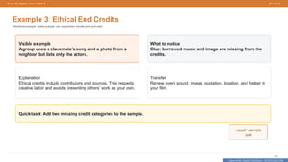 Prepared By: DepEd Club Team - DEPEDCLUB.COM
Prepared By: DepEd Club Team - DEPEDCLUB.COM
Grade 10 | English | Term 1 Week 9 Session 2
32
Example 3: Ethical End Credits
Reinforced example: visible example, clue, explanation, transfer, and quick task.
Visible example
A group uses a classmate’s song and a photo from a
neighbor but lists only the actors.
What to notice
Clue: borrowed music and image are missing from the
credits.
Explanation
Ethical credits include contributors and sources. This respects
creative labor and avoids presenting others’ work as your own.
Transfer
Review every sound, image, quotation, location, and helper in
your film.
Quick task: Add two missing credit categories to the sample.
visual / sample
cue
 