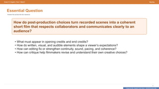 Prepared By: DepEd Club Team - DEPEDCLUB.COM
Prepared By: DepEd Club Team - DEPEDCLUB.COM
Grade 10 | English | Term 1 Week 9 Opening
4
Essential Question
Answer this across the four sessions.
How do post-production choices turn recorded scenes into a coherent
short film that respects collaborators and communicates clearly to an
audience?
• What must appear in opening credits and end credits?
• How do written, visual, and audible elements shape a viewer’s expectations?
• How can editing fix or strengthen continuity, sound, pacing, and coherence?
• How can critique help filmmakers revise and understand their own creative choices?
 