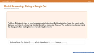 Prepared By: DepEd Club Team - DEPEDCLUB.COM
Prepared By: DepEd Club Team - DEPEDCLUB.COM
Grade 10 | English | Term 1 Week 9 Session 3
45
Model Reasoning: Fixing a Rough Cut
Model reasoning before learner practice.
Problem: Dialogue is hard to hear because music is too loud. Editing decision: lower the music under
dialogue and raise it only during silent or transition moments. Reason: The audience must understand
the dialogue before feeling the mood created by the music.
Sentence frame: The choice of ______ affects the audience by ______ because ______.
 