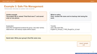 Prepared By: DepEd Club Team - DEPEDCLUB.COM
Prepared By: DepEd Club Team - DEPEDCLUB.COM
Grade 10 | English | Term 1 Week 9 Session 3
48
Example 3: Safe File Management
Reinforced example: visible example, clue, explanation, transfer, and quick task.
Visible example
The project file is named “final final new 2” and saved
only on one phone.
What to notice
Clue: unclear file name and no backup risk losing the
work.
Explanation
Good file management protects the group. Use clear names,
date/version, and backup copies before export.
Transfer
Use a file name like
English10_Group3_T1W9_RoughCut_v2.mp4.
Quick task: Write your group’s final file name now.
visual / sample
cue
 