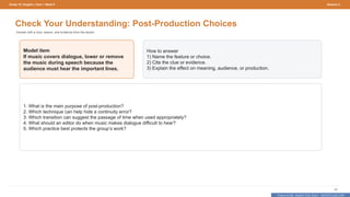 Prepared By: DepEd Club Team - DEPEDCLUB.COM
Prepared By: DepEd Club Team - DEPEDCLUB.COM
Grade 10 | English | Term 1 Week 9 Session 3
50
Check Your Understanding: Post-Production Choices
Answer with a clue, reason, and evidence from the lesson.
Model item
If music covers dialogue, lower or remove
the music during speech because the
audience must hear the important lines.
How to answer
1) Name the feature or choice.
2) Cite the clue or evidence.
3) Explain the effect on meaning, audience, or production.
1. What is the main purpose of post-production?
2. Which technique can help hide a continuity error?
3. Which transition can suggest the passage of time when used appropriately?
4. What should an editor do when music makes dialogue difficult to hear?
5. Which practice best protects the group’s work?
 