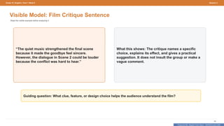 Prepared By: DepEd Club Team - DEPEDCLUB.COM
Prepared By: DepEd Club Team - DEPEDCLUB.COM
Grade 10 | English | Term 1 Week 9 Session 4
58
Visible Model: Film Critique Sentence
Read the visible example before analyzing it.
“The quiet music strengthened the final scene
because it made the goodbye feel sincere.
However, the dialogue in Scene 2 could be louder
because the conflict was hard to hear.”
What this shows: The critique names a specific
choice, explains its effect, and gives a practical
suggestion. It does not insult the group or make a
vague comment.
Guiding question: What clue, feature, or design choice helps the audience understand the film?
 