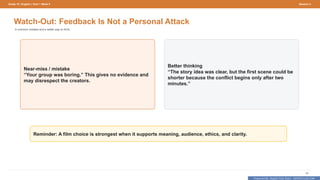 Prepared By: DepEd Club Team - DEPEDCLUB.COM
Prepared By: DepEd Club Team - DEPEDCLUB.COM
Grade 10 | English | Term 1 Week 9 Session 4
65
Watch-Out: Feedback Is Not a Personal Attack
A common mistake and a better way to think.
Near-miss / mistake
“Your group was boring.” This gives no evidence and
may disrespect the creators.
Better thinking
“The story idea was clear, but the first scene could be
shorter because the conflict begins only after two
minutes.”
Reminder: A film choice is strongest when it supports meaning, audience, ethics, and clarity.
 