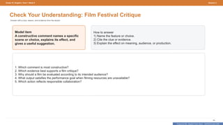 Prepared By: DepEd Club Team - DEPEDCLUB.COM
Prepared By: DepEd Club Team - DEPEDCLUB.COM
Grade 10 | English | Term 1 Week 9 Session 4
66
Check Your Understanding: Film Festival Critique
Answer with a clue, reason, and evidence from the lesson.
Model item
A constructive comment names a specific
scene or choice, explains its effect, and
gives a useful suggestion.
How to answer
1) Name the feature or choice.
2) Cite the clue or evidence.
3) Explain the effect on meaning, audience, or production.
1. Which comment is most constructive?
2. Which evidence best supports a film critique?
3. Why should a film be evaluated according to its intended audience?
4. What output satisfies the performance goal when filming resources are unavailable?
5. Which action reflects responsible collaboration?
 