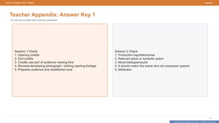 Prepared By: DepEd Club Team - DEPEDCLUB.COM
Prepared By: DepEd Club Team - DEPEDCLUB.COM
Grade 10 | English | Term 1 Week 9 Appendix
70
Teacher Appendix: Answer Key 1
This slide may be hidden before classroom presentation.
Session 1 Check
1. Opening credits
2. End credits
3. Credits use part of audience viewing time
4. Reverse-developing photograph / striking opening footage
5. Prepares audience and establishes tone
Session 2 Check
1. Production logo/title/names
2. Relevant place or symbolic action
3. Music/dialogue/sound
4. It should match the scene and not overpower speech
5. Attribution
 