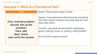 Prepared By: DepEd Club Team - DEPEDCLUB.COM
Prepared By: DepEd Club Team - DEPEDCLUB.COM
Grade 2 | English | Term 1 • Week 8 Session 1
Procedural text • telling sentences • asking sentences
Example 1: What Is a Procedural Text?
Model
First, read the problem.
Second, line up the
numbers.
Then, add.
Next, check.
Last, write the answer.
Notice: The text gives steps in order.
Explain: A procedural text tells how to do something.
The order matters because each step helps the next
step make sense.
Transfer: Use sequence words when explaining a
game, cooking a snack, or solving a math problem.
Do: Circle the sequence words.
 