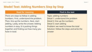 Prepared By: DepEd Club Team - DEPEDCLUB.COM
Prepared By: DepEd Club Team - DEPEDCLUB.COM
Grade 2 | English | Term 1 • Week 8 Session 1
Procedural text • telling sentences • asking sentences
Model Text: Adding Numbers Step by Step
Read for meaning
There are steps to follow in adding
numbers. First, understand the problem.
Then, line up the numbers. Next, start
adding. Lastly, write the answer. Adding
numbers is easy. It is putting things
together and finding out how many you
have in total.
Find in the text
Topic: adding numbers
Detail 1: understand the problem
Detail 2: line up the numbers
Detail 3: start adding
Problem: we need to know the total
Solution: follow the steps and write the
answer
 