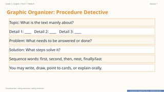 Prepared By: DepEd Club Team - DEPEDCLUB.COM
Prepared By: DepEd Club Team - DEPEDCLUB.COM
Grade 2 | English | Term 1 • Week 8 Session 1
Procedural text • telling sentences • asking sentences
Graphic Organizer: Procedure Detective
Topic: What is the text mainly about?
Detail 1: ____ Detail 2: ____ Detail 3: ____
Problem: What needs to be answered or done?
Solution: What steps solve it?
Sequence words: first, second, then, next, finally/last
You may write, draw, point to cards, or explain orally.
 