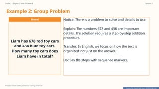 Prepared By: DepEd Club Team - DEPEDCLUB.COM
Prepared By: DepEd Club Team - DEPEDCLUB.COM
Grade 2 | English | Term 1 • Week 8 Session 1
Procedural text • telling sentences • asking sentences
Example 2: Group Problem
Model
Liam has 678 red toy cars
and 436 blue toy cars.
How many toy cars does
Liam have in total?
Notice: There is a problem to solve and details to use.
Explain: The numbers 678 and 436 are important
details. The solution requires a step-by-step addition
procedure.
Transfer: In English, we focus on how the text is
organized, not just on the answer.
Do: Say the steps with sequence markers.
 
