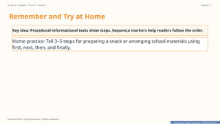 Prepared By: DepEd Club Team - DEPEDCLUB.COM
Prepared By: DepEd Club Team - DEPEDCLUB.COM
Grade 2 | English | Term 1 • Week 8 Session 1
Procedural text • telling sentences • asking sentences
Remember and Try at Home
Key idea: Procedural informational texts show steps. Sequence markers help readers follow the order.
Home practice: Tell 3–5 steps for preparing a snack or arranging school materials using
first, next, then, and finally.
 