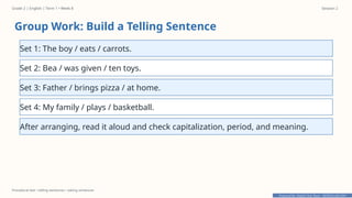 Prepared By: DepEd Club Team - DEPEDCLUB.COM
Prepared By: DepEd Club Team - DEPEDCLUB.COM
Grade 2 | English | Term 1 • Week 8 Session 2
Procedural text • telling sentences • asking sentences
Group Work: Build a Telling Sentence
Set 1: The boy / eats / carrots.
Set 2: Bea / was given / ten toys.
Set 3: Father / brings pizza / at home.
Set 4: My family / plays / basketball.
After arranging, read it aloud and check capitalization, period, and meaning.
 