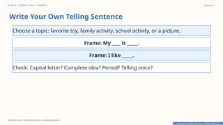 Prepared By: DepEd Club Team - DEPEDCLUB.COM
Prepared By: DepEd Club Team - DEPEDCLUB.COM
Grade 2 | English | Term 1 • Week 8 Session 2
Procedural text • telling sentences • asking sentences
Write Your Own Telling Sentence
Choose a topic: favorite toy, family activity, school activity, or a picture.
Frame: My ____ is _____.
Frame: I like _____.
Check: Capital letter? Complete idea? Period? Telling voice?
 