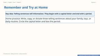 Prepared By: DepEd Club Team - DEPEDCLUB.COM
Prepared By: DepEd Club Team - DEPEDCLUB.COM
Grade 2 | English | Term 1 • Week 8 Session 2
Procedural text • telling sentences • asking sentences
Remember and Try at Home
Key idea: Telling sentences tell information. They begin with a capital letter and end with a period.
Home practice: Write, copy, or dictate three telling sentences about your family, toys, or
daily routine. Circle the capital letter and box the period.
 