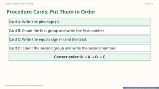 Prepared By: DepEd Club Team - DEPEDCLUB.COM
Prepared By: DepEd Club Team - DEPEDCLUB.COM
Grade 2 | English | Term 1 • Week 8 Session 3
Procedural text • telling sentences • asking sentences
Procedure Cards: Put Them in Order
Card A: Write the plus sign (+).
Card B: Count the first group and write the first number.
Card C: Write the equals sign (=) and the total.
Card D: Count the second group and write the second number.
Correct order: B A D C
→ → →
 