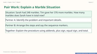 Prepared By: DepEd Club Team - DEPEDCLUB.COM
Prepared By: DepEd Club Team - DEPEDCLUB.COM
Grade 2 | English | Term 1 • Week 8 Session 3
Procedural text • telling sentences • asking sentences
Pair Work: Explain a Marble Situation
Situation: Sarah had 248 marbles. Tim gave her 376 more marbles. How many
marbles does Sarah have in total now?
Partner A: Identify the problem and important details.
Partner B: Arrange the steps and say the sequence markers.
Together: Explain the procedure using addends, plus sign, equal sign, and total.
 