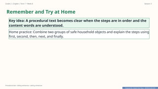 Prepared By: DepEd Club Team - DEPEDCLUB.COM
Prepared By: DepEd Club Team - DEPEDCLUB.COM
Grade 2 | English | Term 1 • Week 8 Session 3
Procedural text • telling sentences • asking sentences
Remember and Try at Home
Key idea: A procedural text becomes clear when the steps are in order and the
content words are understood.
Home practice: Combine two groups of safe household objects and explain the steps using
first, second, then, next, and finally.
 