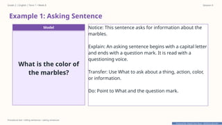 Prepared By: DepEd Club Team - DEPEDCLUB.COM
Prepared By: DepEd Club Team - DEPEDCLUB.COM
Grade 2 | English | Term 1 • Week 8 Session 4
Procedural text • telling sentences • asking sentences
Example 1: Asking Sentence
Model
What is the color of
the marbles?
Notice: This sentence asks for information about the
marbles.
Explain: An asking sentence begins with a capital letter
and ends with a question mark. It is read with a
questioning voice.
Transfer: Use What to ask about a thing, action, color,
or information.
Do: Point to What and the question mark.
 