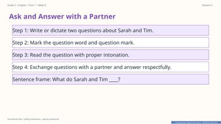 Prepared By: DepEd Club Team - DEPEDCLUB.COM
Prepared By: DepEd Club Team - DEPEDCLUB.COM
Grade 2 | English | Term 1 • Week 8 Session 4
Procedural text • telling sentences • asking sentences
Ask and Answer with a Partner
Step 1: Write or dictate two questions about Sarah and Tim.
Step 2: Mark the question word and question mark.
Step 3: Read the question with proper intonation.
Step 4: Exchange questions with a partner and answer respectfully.
Sentence frame: What do Sarah and Tim ____?
 