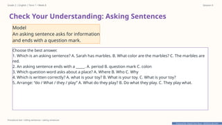 Prepared By: DepEd Club Team - DEPEDCLUB.COM
Prepared By: DepEd Club Team - DEPEDCLUB.COM
Grade 2 | English | Term 1 • Week 8 Session 4
Procedural text • telling sentences • asking sentences
Check Your Understanding: Asking Sentences
Model
An asking sentence asks for information
and ends with a question mark.
Choose the best answer.
1. Which is an asking sentence? A. Sarah has marbles. B. What color are the marbles? C. The marbles are
red.
2. An asking sentence ends with a _____. A. period B. question mark C. colon
3. Which question word asks about a place? A. Where B. Who C. Why
4. Which is written correctly? A. what is your toy? B. What is your toy. C. What is your toy?
5. Arrange: “do / What / they / play” A. What do they play? B. Do what they play. C. They play what.
 