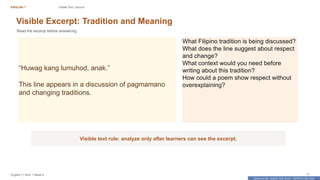 Prepared By: DepEd Club Team - DEPEDCLUB.COM
Prepared By: DepEd Club Team - DEPEDCLUB.COM
ENGLISH 7 Visible Text / Source
English 7 | Term 1 Week 8 11
Visible Excerpt: Tradition and Meaning
Read the excerpt before answering.
“Huwag kang lumuhod, anak.”
This line appears in a discussion of pagmamano
and changing traditions.
What Filipino tradition is being discussed?
What does the line suggest about respect
and change?
What context would you need before
writing about this tradition?
How could a poem show respect without
overexplaining?
Visible text rule: analyze only after learners can see the excerpt.
 