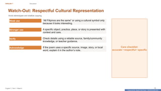 Prepared By: DepEd Club Team - DEPEDCLUB.COM
Prepared By: DepEd Club Team - DEPEDCLUB.COM
ENGLISH 7 Discussion
English 7 | Term 1 Week 8 18
Watch-Out: Respectful Cultural Representation
Avoid stereotypes and shallow copying.
Weak use “All Filipinos are the same” or using a cultural symbol only
because it looks interesting.
Stronger use A specific object, practice, place, or story is presented with
context and care.
Verify Check details using a reliable source, family/community
knowledge, or teacher guidance.
Acknowledge If the poem uses a specific source, image, story, or local
word, explain it in the author’s note.
Care checklist:
accurate • respectful • specific
 