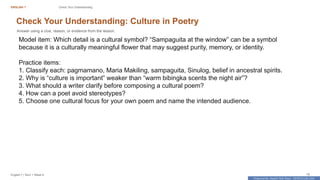 Prepared By: DepEd Club Team - DEPEDCLUB.COM
Prepared By: DepEd Club Team - DEPEDCLUB.COM
ENGLISH 7 Check Your Understanding
English 7 | Term 1 Week 8 19
Check Your Understanding: Culture in Poetry
Answer using a clue, reason, or evidence from the lesson.
Model item: Which detail is a cultural symbol? “Sampaguita at the window” can be a symbol
because it is a culturally meaningful flower that may suggest purity, memory, or identity.
Practice items:
1. Classify each: pagmamano, Maria Makiling, sampaguita, Sinulog, belief in ancestral spirits.
2. Why is “culture is important” weaker than “warm bibingka scents the night air”?
3. What should a writer clarify before composing a cultural poem?
4. How can a poet avoid stereotypes?
5. Choose one cultural focus for your own poem and name the intended audience.
 