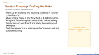 Prepared By: DepEd Club Team - DEPEDCLUB.COM
Prepared By: DepEd Club Team - DEPEDCLUB.COM
ENGLISH 7 Lesson Flow
English 7 | Term 1 Week 8 22
Session Roadmap: Drafting the Haiku
Use structure and imagery to make every word count.
Warm up by clapping and counting syllables in familiar
cultural words.
Study what a haiku is and how the 5-7-5 pattern works.
Analyze a Filipino-inspired model haiku before writing.
Build a sensory word bank and study three reinforced
examples.
Draft two versions and write an author’s note explaining
cultural meaning.
Roadmap visual:
syllables → imagery → draft →
note
 