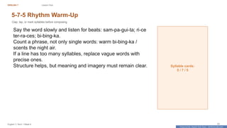 Prepared By: DepEd Club Team - DEPEDCLUB.COM
Prepared By: DepEd Club Team - DEPEDCLUB.COM
ENGLISH 7 Lesson Flow
English 7 | Term 1 Week 8 23
5-7-5 Rhythm Warm-Up
Clap, tap, or mark syllables before composing.
Say the word slowly and listen for beats: sam-pa-gui-ta; ri-ce
ter-ra-ces; bi-bing-ka.
Count a phrase, not only single words: warm bi-bing-ka /
scents the night air.
If a line has too many syllables, replace vague words with
precise ones.
Structure helps, but meaning and imagery must remain clear. Syllable cards:
5 / 7 / 5
 