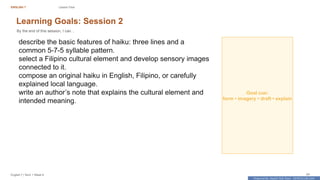 Prepared By: DepEd Club Team - DEPEDCLUB.COM
Prepared By: DepEd Club Team - DEPEDCLUB.COM
ENGLISH 7 Lesson Flow
English 7 | Term 1 Week 8 24
Learning Goals: Session 2
By the end of this session, I can...
describe the basic features of haiku: three lines and a
common 5-7-5 syllable pattern.
select a Filipino cultural element and develop sensory images
connected to it.
compose an original haiku in English, Filipino, or carefully
explained local language.
write an author’s note that explains the cultural element and
intended meaning.
Goal cue:
form • imagery • draft • explain
 