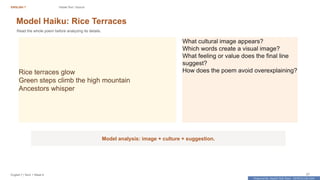 Prepared By: DepEd Club Team - DEPEDCLUB.COM
Prepared By: DepEd Club Team - DEPEDCLUB.COM
ENGLISH 7 Visible Text / Source
English 7 | Term 1 Week 8 27
Model Haiku: Rice Terraces
Read the whole poem before analyzing its details.
Rice terraces glow
Green steps climb the high mountain
Ancestors whisper
What cultural image appears?
Which words create a visual image?
What feeling or value does the final line
suggest?
How does the poem avoid overexplaining?
Model analysis: image + culture + suggestion.
 