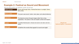 Prepared By: DepEd Club Team - DEPEDCLUB.COM
Prepared By: DepEd Club Team - DEPEDCLUB.COM
ENGLISH 7 Reinforced Example
English 7 | Term 1 Week 8 31
Example 2: Festival as Sound and Movement
Study the visible example, clue, explanation, transfer, and quick task.
Visible example Drums call through Cebu / Painted feet bloom in sunlight / Santo
Niño smiles
What to notice The poem uses sound, motion, color, place, and cultural reference.
Explanation The festival is shown through images rather than a long
explanation. The author’s note can explain context and respect.
Transfer In another festival poem, choose one sound, one color, and one
action.
Quick task
Underline the words that appeal to sound and sight.
Visual cue:
festival rhythm + movement
 