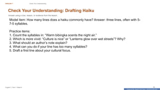 Prepared By: DepEd Club Team - DEPEDCLUB.COM
Prepared By: DepEd Club Team - DEPEDCLUB.COM
ENGLISH 7 Check Your Understanding
English 7 | Term 1 Week 8 35
Check Your Understanding: Drafting Haiku
Answer using a clue, reason, or evidence from the lesson.
Model item: How many lines does a haiku commonly have? Answer: three lines, often with 5-
7-5 syllables.
Practice items:
1. Count the syllables in: “Warm bibingka scents the night air.”
2. Which is more vivid: “Culture is nice” or “Lanterns glow over wet streets”? Why?
3. What should an author’s note explain?
4. What can you do if your line has too many syllables?
5. Draft a first line about your cultural focus.
 