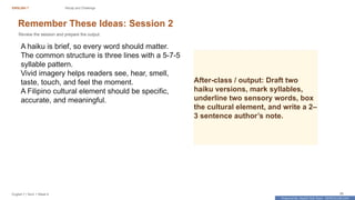 Prepared By: DepEd Club Team - DEPEDCLUB.COM
Prepared By: DepEd Club Team - DEPEDCLUB.COM
ENGLISH 7 Recap and Challenge
English 7 | Term 1 Week 8 36
Remember These Ideas: Session 2
Review the session and prepare the output.
A haiku is brief, so every word should matter.
The common structure is three lines with a 5-7-5
syllable pattern.
Vivid imagery helps readers see, hear, smell,
taste, touch, and feel the moment.
A Filipino cultural element should be specific,
accurate, and meaningful.
After-class / output: Draft two
haiku versions, mark syllables,
underline two sensory words, box
the cultural element, and write a 2–
3 sentence author’s note.
 