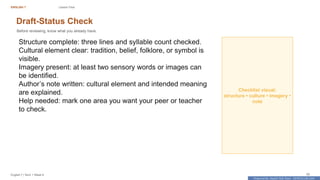 Prepared By: DepEd Club Team - DEPEDCLUB.COM
Prepared By: DepEd Club Team - DEPEDCLUB.COM
ENGLISH 7 Lesson Flow
English 7 | Term 1 Week 8 39
Draft-Status Check
Before reviewing, know what you already have.
Structure complete: three lines and syllable count checked.
Cultural element clear: tradition, belief, folklore, or symbol is
visible.
Imagery present: at least two sensory words or images can
be identified.
Author’s note written: cultural element and intended meaning
are explained.
Help needed: mark one area you want your peer or teacher
to check.
Checklist visual:
structure • culture • imagery •
note
 