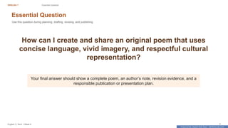 Prepared By: DepEd Club Team - DEPEDCLUB.COM
Prepared By: DepEd Club Team - DEPEDCLUB.COM
ENGLISH 7 Essential Question
English 7 | Term 1 Week 8 4
Essential Question
Use this question during planning, drafting, revising, and publishing.
How can I create and share an original poem that uses
concise language, vivid imagery, and respectful cultural
representation?
Your final answer should show a complete poem, an author’s note, revision evidence, and a
responsible publication or presentation plan.
 