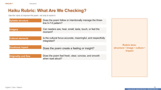 Prepared By: DepEd Club Team - DEPEDCLUB.COM
Prepared By: DepEd Club Team - DEPEDCLUB.COM
ENGLISH 7 Discussion
English 7 | Term 1 Week 8 42
Haiku Rubric: What Are We Checking?
Use the rubric to improve the poem, not only to score it.
Syllable structure Does the poem follow or intentionally manage the three-
line 5-7-5 pattern?
Imagery Can readers see, hear, smell, taste, touch, or feel the
moment?
Cultural elements Is the cultural focus accurate, meaningful, and respectfully
integrated?
Emotional impact
Does the poem create a feeling or insight?
Originality and flow Does the poem feel fresh, clear, concise, and smooth
when read aloud?
Rubric lens:
structure • image • culture •
impact
 