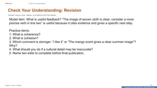Prepared By: DepEd Club Team - DEPEDCLUB.COM
Prepared By: DepEd Club Team - DEPEDCLUB.COM
ENGLISH 7 Check Your Understanding
English 7 | Term 1 Week 8 50
Check Your Understanding: Revision
Answer using a clue, reason, or evidence from the lesson.
Model item: What is useful feedback? “The image of woven cloth is clear; consider a more
precise verb in line two” is useful because it cites evidence and gives a specific next step.
Practice items:
1. What is coherence?
2. What is cohesion?
3. Which comment is stronger: “I like it” or “The mango scent gives a clear summer image”?
Why?
4. What should you do if a cultural detail may be inaccurate?
5. Name two edits to complete before final publication.
 