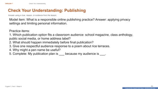 Prepared By: DepEd Club Team - DEPEDCLUB.COM
Prepared By: DepEd Club Team - DEPEDCLUB.COM
ENGLISH 7 Check Your Understanding
English 7 | Term 1 Week 8 65
Check Your Understanding: Publishing
Answer using a clue, reason, or evidence from the lesson.
Model item: What is a responsible online publishing practice? Answer: applying privacy
settings and limiting personal information.
Practice items:
1. Which publication option fits a classroom audience: school magazine, class anthology,
public social media, or home address label?
2. What should happen immediately before final publication?
3. Give one respectful audience response to a poem about rice terraces.
4. Why might a pen name be useful?
5. Complete: My publication plan is ___ because my audience is ___.
 