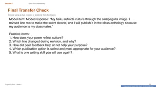 Prepared By: DepEd Club Team - DEPEDCLUB.COM
Prepared By: DepEd Club Team - DEPEDCLUB.COM
ENGLISH 7 Check Your Understanding
English 7 | Term 1 Week 8 69
Final Transfer Check
Answer using a clue, reason, or evidence from the lesson.
Model item: Model response: “My haiku reflects culture through the sampaguita image. I
revised line two to make the scent clearer, and I will publish it in the class anthology because
my audience is my classmates.”
Practice items:
1. How does your poem reflect culture?
2. Which line changed during revision, and why?
3. How did peer feedback help or not help your purpose?
4. Which publication option is safest and most appropriate for your audience?
5. What is one writing skill you will use again?
 