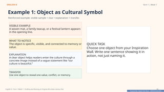 Prepared By: DepEd Club Team - DEPEDCLUB.COM
Prepared By: DepEd Club Team - DEPEDCLUB.COM
ENGLISH 8 Term 1 | Week 7
Example 1: Object as Cultural Symbol
Reinforced example: visible sample + clue + explanation + transfer.
VISIBLE EXAMPLE
A woven mat, a family teacup, or a festival lantern appears
in the opening line.
WHAT TO NOTICE
The object is specific, visible, and connected to memory or
value.
EXPLANATION
A clear object helps readers enter the culture through a
concrete image instead of a vague statement like “our
culture is beautiful.”
TRANSFER
Use one object to reveal one value, conflict, or memory.
QUICK TASK
Choose one object from your Inspiration
Wall. Write one sentence showing it in
action, not just naming it.
English 8 | Term 1 Week 7 | Drafting and Revising an Original Afro-Asian Literary Text 11
 