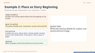 Prepared By: DepEd Club Team - DEPEDCLUB.COM
Prepared By: DepEd Club Team - DEPEDCLUB.COM
ENGLISH 8 Term 1 | Week 7
Example 2: Place as Story Beginning
Reinforced example: visible sample + clue + explanation + transfer.
VISIBLE EXAMPLE
At dawn, the market opens before the first jeepney or bus
arrives.
WHAT TO NOTICE
The place includes time, movement, sound, and social life.
EXPLANATION
A setting can carry culture when it shows people, routines,
choices, and relationships. It also gives a story a place to
begin.
TRANSFER
When using place, add sensory details and a human action.
QUICK TASK
Write two sensory details for a place: one
sound and one image.
English 8 | Term 1 Week 7 | Drafting and Revising an Original Afro-Asian Literary Text 12
 